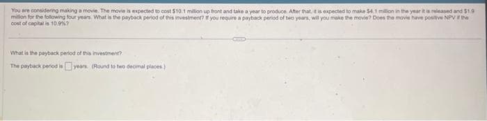 You are considering making a movie. The movie is expected to cost $10.1 million up front and take a year to produce. After that, it is expected to make $4.1 million in the year it is released and $1.9
million for the following four years. What is the payback period of this investment? If you require a payback period of two years, will you make the movie? Does the movie have positive NPV if the
cost of capital is 10.9% 7
What is the payback period of this investment?
The payback period is years. (Round to two decimal places)