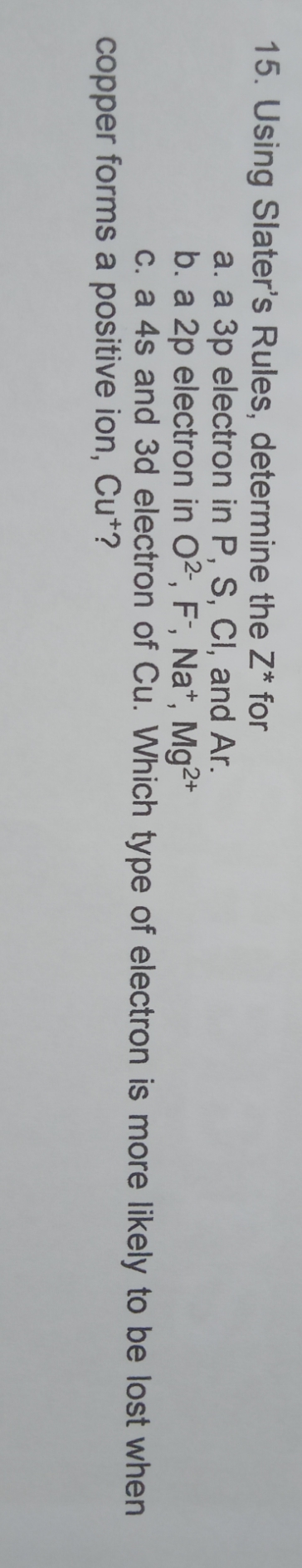 15. Using Slater's Rules, determine the Z* for
a. a 3p electron in P, S, CI, and Ar.
b. a 2p electron in O2, F;, Na*, Mg2*
c. a 4s and 3d electron of Cu. Which type of electron is more likely to be lost when
copper forms a positive ion, Cu*?
