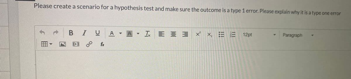 Please create a scenario for a hypothesis test and make sure the outcome is a type 1 error. Please explain why it is a type one error
B IU
A A I E = 3 x x, = E
12pt
Paragraph
EDE P
fr
