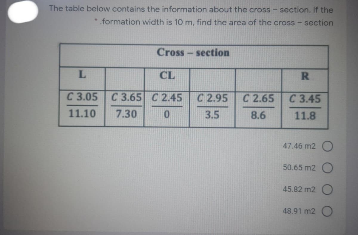 The table below contains the information about the cross -
section. If the
*.formation width is 10 m, find the area of the cross - section
Cross - section
CL
C 3.05 C 3.65 C 2.45
C 2.95
С 2.65
С 3.45
11.10
7.30
3.5
8.6
11.8
47.46 m2 O
50.65 m2 )
45.82 m2 O
48.91 m2 O
