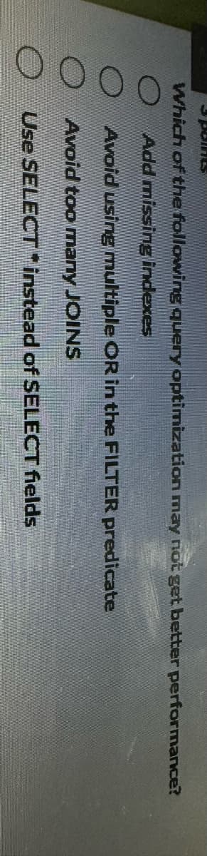 O
3 point
Which of the following query optimization may not get better performance?
Add missing indexes
Avoid using multiple OR in the FILTER predicate
Avoid too many JOINS
Use SELECT instead of SELECT fields
