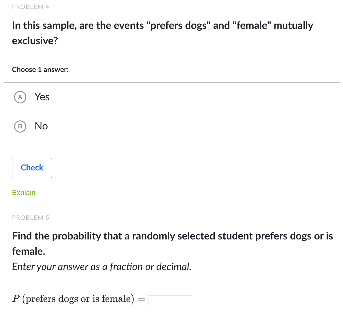 PROBLEM 4
In this sample, are the events "prefers dogs" and "female" mutually
exclusive?
Choose 1 answer:
A
Yes
В
No
Check
Explain
PROBLEM 5
Find the probability that a randomly selected student prefers dogs or is
female.
Enter your answer as a fraction or decimal.
P (prefers dogs or is female) =
