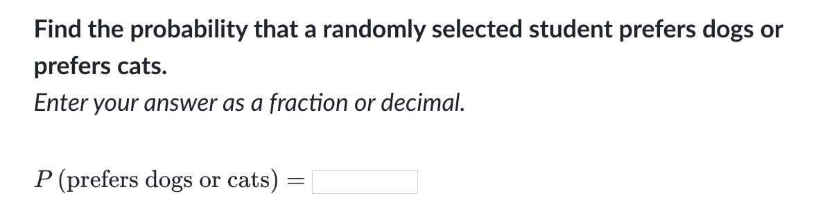 Find the probability that a randomly selected student prefers dogs or
prefers cats.
Enter your answer as a fraction or decimal.
P (prefers dogs or cats)
