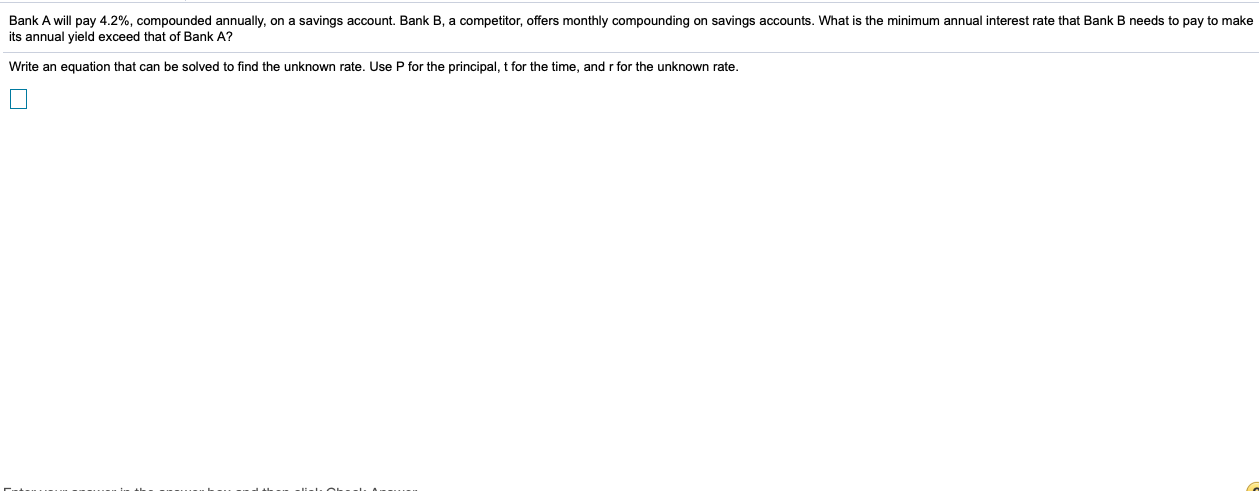 Bank A will pay 4.2%, compounded annually, on a savings account. Bank B, a competitor, offers monthly compounding on savings accounts. What is the minimum annual interest rate that Bank B needs to pay to make
its annual yield exceed that of Bank A?
Write an equation that can be solved to find the unknown rate. Use P for the principal, t for the time, and r for the unknown rate.
