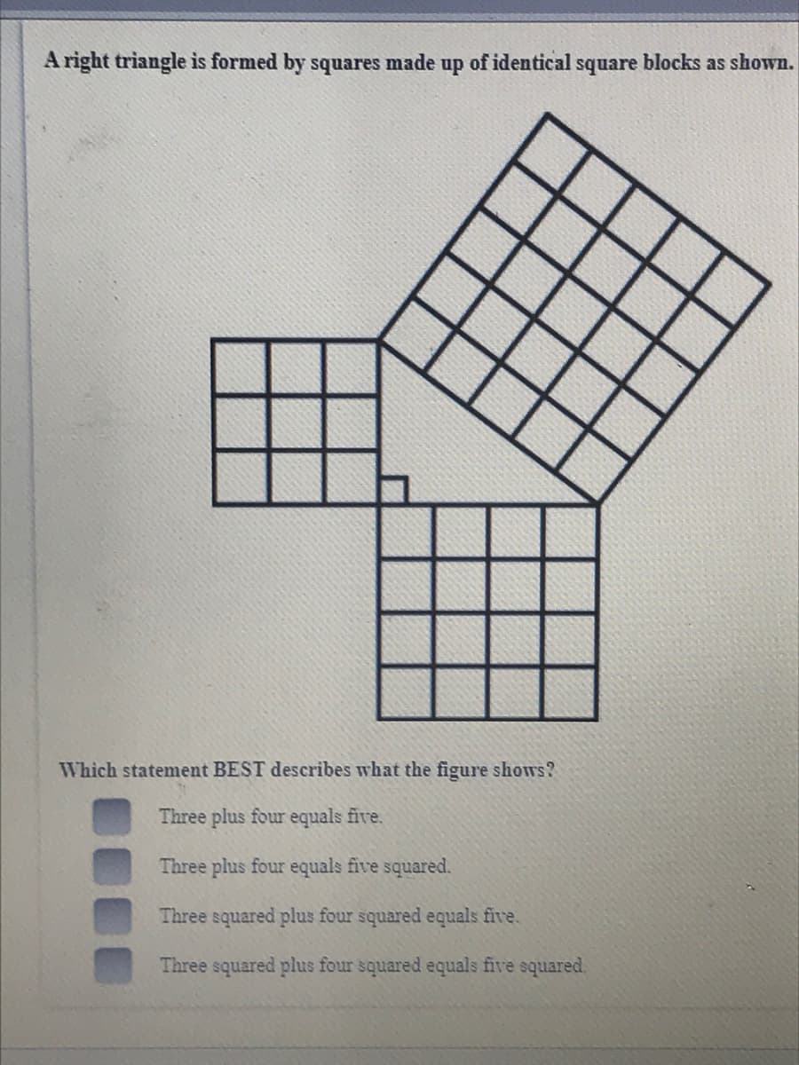 A right triangle is formed by squares
made
up
of identical
square
blocks as shown.
Which statement BEST describes what the figure shows?
Three plus four equals five.
Three plus four equals five squared.
Three squared plus four squared equals five.
Three squared plus four squared equals five squared.
