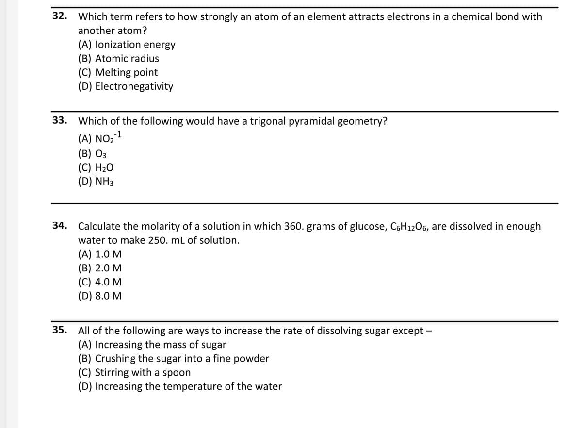 32. Which term refers to how strongly an atom of an element attracts electrons in a chemical bond with
another atom?
(A) lonization energy
(B) Atomic radius
(C) Melting point
(D) Electronegativity
33. Which of the following would have a trigonal pyramidal geometry?
(A) NO2
(B) Оз
(C) H2O
(D) NH3
34. Calculate the molarity of a solution in which 360. grams of glucose, C6H12O6, are dissolved in enough
water to make 250. mL of solution.
(А) 1.0 М
(В) 2.0 М
(С) 4.0 М
(D) 8.0 M
35. All of the following are ways to increase the rate of dissolving sugar except –
(A) Increasing the mass of sugar
(B) Crushing the sugar into a fine powder
(C) Stirring with a spoon
(D) Increasing the temperature of the water
