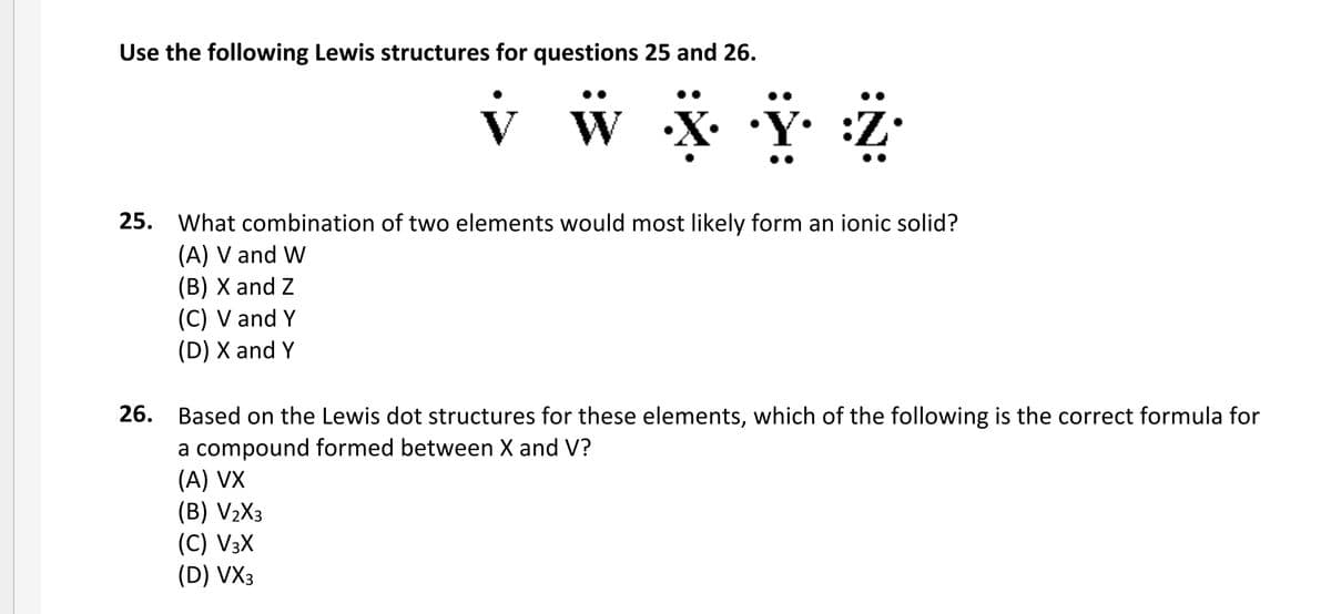 Use the following Lewis structures for questions 25 and 26.
25. What combination of two elements would most likely form an ionic solid?
(A) V and W
(B) X and Z
(C) V and Y
(D) X and Y
26. Based on the Lewis dot structures for these elements, which of the following is the correct formula for
a compound formed between X and V?
(A) VX
(B) V2X3
(C) V3X
(D) VX3
