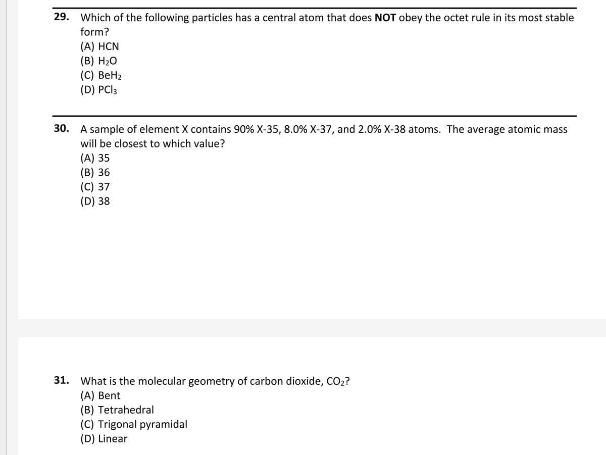 29. Which of the following particles has a central atom that does NOT obey the octet rule in its most stable
form?
(А) HCN
(B) H2O
(C) ВеН2
(D) PClз
30. A sample of element X contains 90% X-35, 8.0% X-37, and 2.0% X-38 atoms. The average atomic mass
will be closest to which value?
(A) 35
(B) 36
(C) 37
(D) 38
31. What is the molecular geometry of carbon dioxide, CO2?
(A) Bent
(B) Tetrahedral
(C) Trigonal pyramidal
(D) Linear
