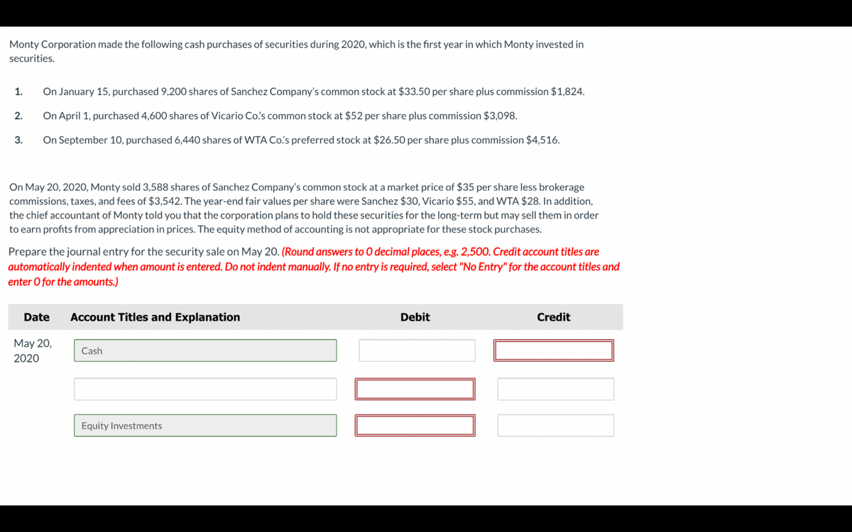 Monty Corporation made the following cash purchases of securities during 2020, which is the first year in which Monty invested in
securities.
1.
2.
3.
On January 15, purchased 9,200 shares of Sanchez Company's common stock at $33.50 per share plus commission $1,824.
On April 1, purchased 4,600 shares of Vicario Co's common stock at $52 per share plus commission $3,098.
On September 10, purchased 6,440 shares of WTA Co's preferred stock at $26.50 per share plus commission $4,516.
On May 20, 2020, Monty sold 3,588 shares of Sanchez Company's common stock at a market price of $35 per share less brokerage
commissions, taxes, and fees of $3,542. The year-end fair values per share were Sanchez $30, Vicario $55, and WTA $28. In addition,
the chief accountant of Monty told you that the corporation plans to hold these securities for the long-term but may sell them in order
to earn profits from appreciation in prices. The equity method of accounting is not appropriate for these stock purchases.
Prepare the journal entry for the security sale on May 20. (Round answers to O decimal places, e.g. 2,500. Credit account titles are
automatically indented when amount is entered. Do not indent manually. If no entry is required, select "No Entry" for the account titles and
enter o for the amounts.)
Date
May 20,
2020
Account Titles and Explanation
Cash
Equity Investments
Debit
Credit