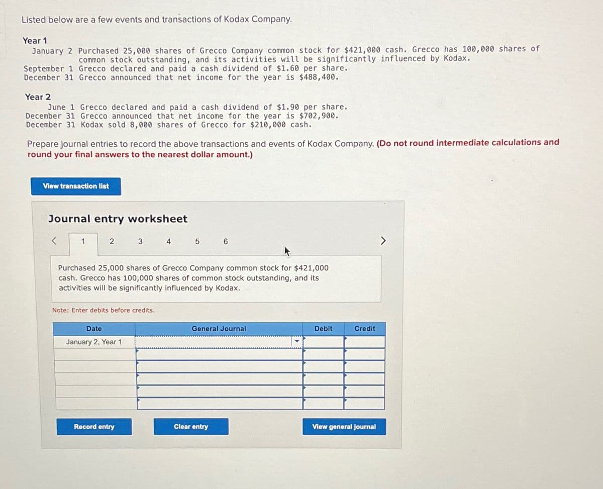 Listed below are a few events and transactions of Kodax Company.
Year 1
January 2 Purchased 25,000 shares of Grecco Company common stock for $421,000 cash. Grecco has 100,000 shares of
common stock outstanding, and its activities will be significantly influenced by Kodax.
September 1 Grecco declared and paid a cash dividend of $1.60 per share.
December 31 Grecco announced that net income for the year is $488,400.
Year 2
June 1 Grecco declared and paid a cash dividend of $1.90 per share.
December 31 Grecco announced that net income for the year is $702,900.
December 31 Kodax sold 8,000 shares of Grecco for $210,000 cash.
Prepare journal entries to record the above transactions and events of Kodax Company. (Do not round intermediate calculations and
round your final answers to the nearest dollar amount.)
View transaction list
Journal entry worksheet
<
1
2
3 4
Note: Enter debits before credits.
Date
January 2, Year 1
Purchased 25,000 shares of Grecco Company common stock for $421,000
cash. Grecco has 100,000 shares of common stock outstanding, and its
activities will be significantly influenced by Kodax.
Record entry
5
6
General Journal
Clear entry
Debit
Credit
View general journal