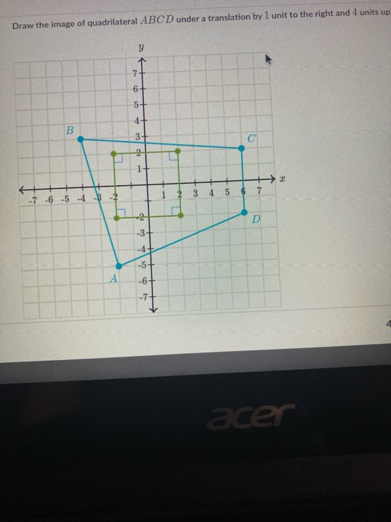 Draw the image of quadrilateral ABCD under a translation by 1 unit to the right and 4 units up
7-
6+
5+
4+
3+
C
1-
-7 -6 -5 -4 -B -2
1
3
4 5
-3-
-4-
-5-
A
-6+
-7-
acer
