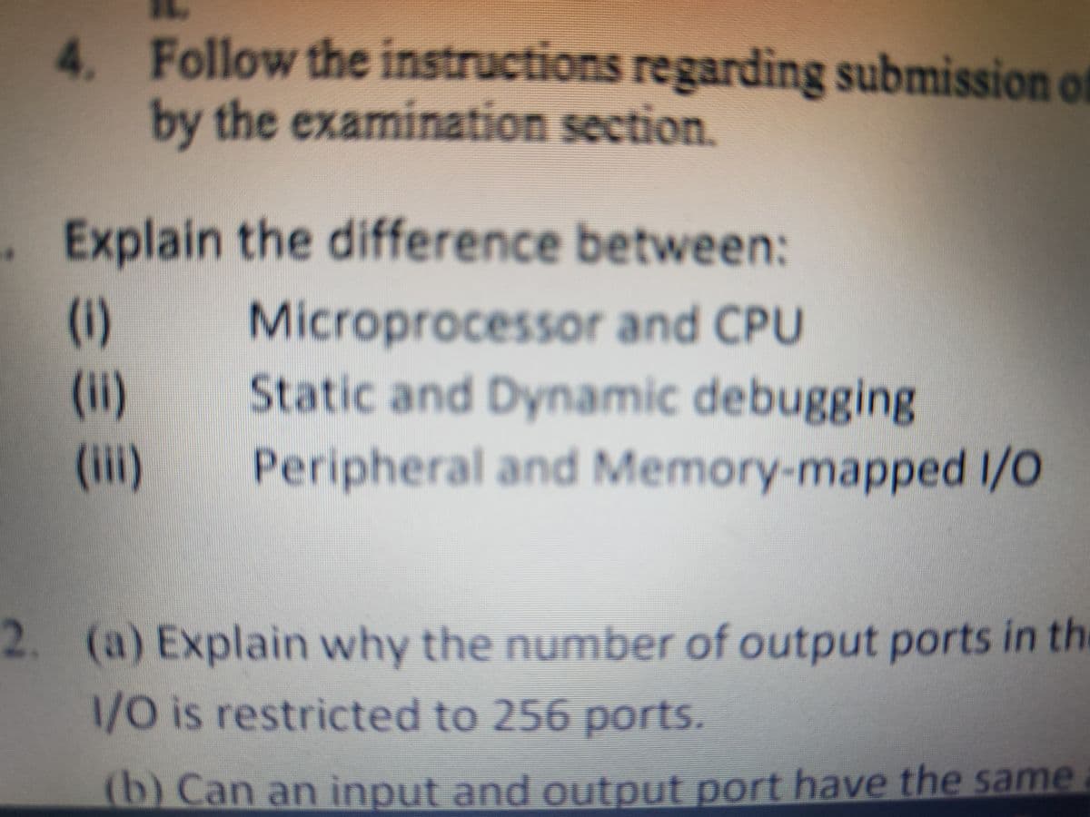 4. Follow the instructions regarding submission of
by the examination section.
Explain the difference between:
(1)
(ii)
(ii)
Microprocessor and CPU
Static and Dynamic debugging
Peripheral and Memory-mapped I/O
2. (a) Explain why the number of output ports in the
1/0 is restricted to 256 ports.
(b) Can an input and output port have the same
