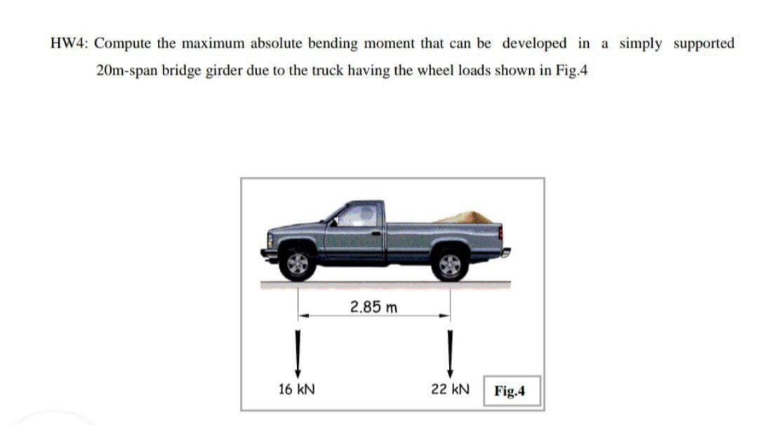 HW4: Compute the maximum absolute bending moment that can be developed in a simply supported
20m-span bridge girder due to the truck having the wheel loads shown in Fig.4
2.85 m
16 kN
22 kN
Fig.4
