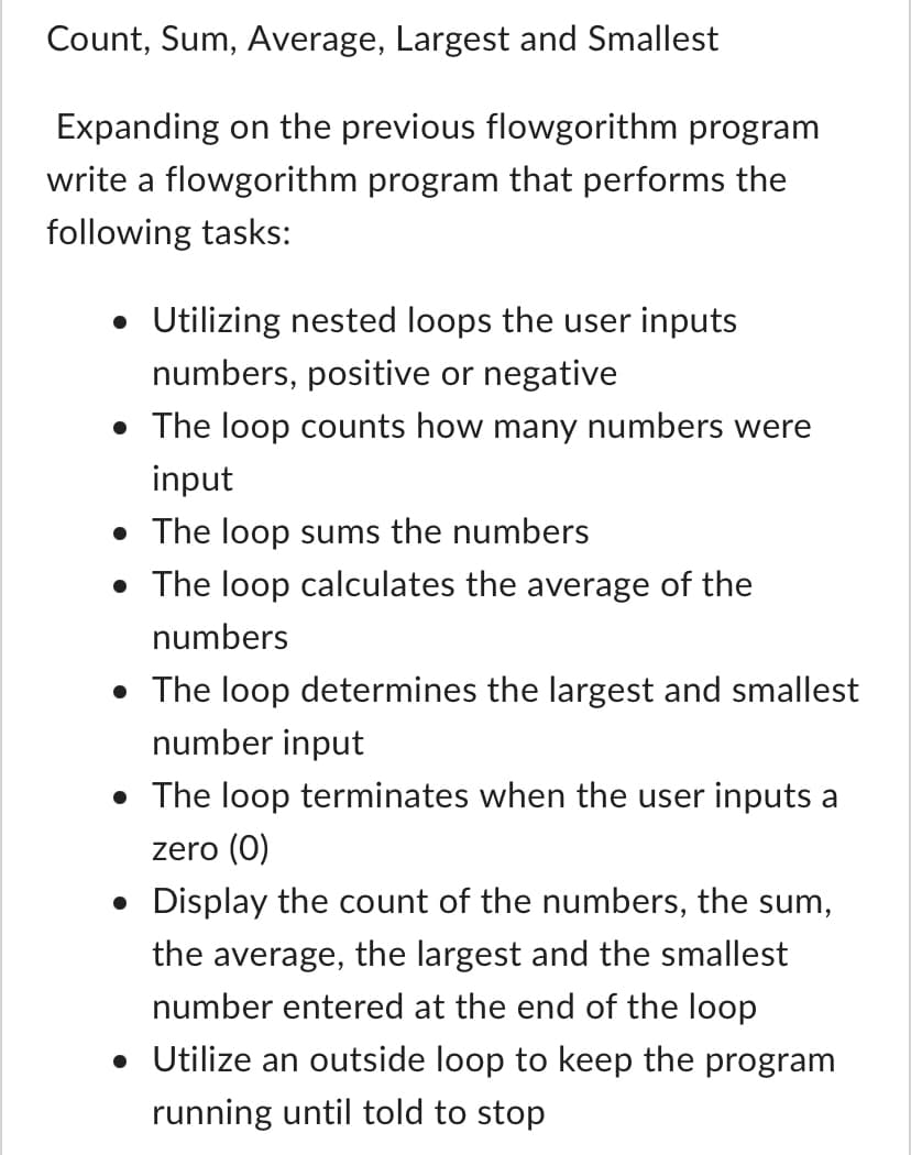 ### Count, Sum, Average, Largest, and Smallest

#### Expanding on the Previous Flowgorithm Program

**Objective:** Develop a Flowgorithm program that executes the following tasks:

- **Nested Loops for Input:**
  - Utilize nested loops to allow the user to input multiple numbers, which can be either positive or negative.
  
- **Counting Numbers:**
  - The loop will count the number of input numbers.
  
- **Summing Numbers:**
  - The loop will calculate the sum of all entered numbers.
  
- **Calculating Average:**
  - The loop will compute the average of the input numbers.
  
- **Determining Largest and Smallest Numbers:**
  - The loop will determine and track the largest and smallest numbers entered.
  
- **Termination Condition:**
  - The loop will terminate when the user inputs the number zero (0).
  
- **Displaying Results:**
  - At the end of the loop, display the count of numbers entered, the sum, the average, as well as the largest and smallest numbers.
  
- **Continuous Execution:**
  - Implement an outer loop to keep the program running until explicitly told to stop by the user.

This program is designed to build on your existing knowledge and challenge your understanding of loop structures in Flowgorithm. It will help you grasp the concepts of nested loops and conditional logic by creating a real-world applicable program that processes a series of user inputs.