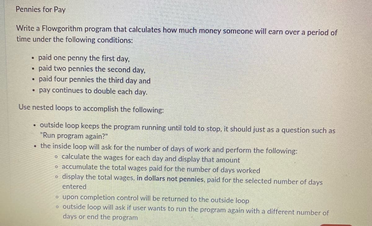 Pennies for Pay
Write a Flowgorithm program that calculates how much money someone will earn over a period of
time under the following conditions:
●
paid one penny the first day,
.
paid two pennies the second day,
paid four pennies the third day and
●
pay continues to double each day.
Use nested loops to accomplish the following:
outside loop keeps the program running until told to stop, it should just as a question such as
"Run program again?"
the inside loop will ask for the number of days of work and perform the following:
o calculate the wages for each day and display that amount
o accumulate the total wages paid for the number of days worked
O
display the total wages, in dollars not pennies, paid for the selected number of days
entered
o upon completion control will be returned to the outside loop
o outside loop will ask if user wants to run the program again with a different number of
days or end the program