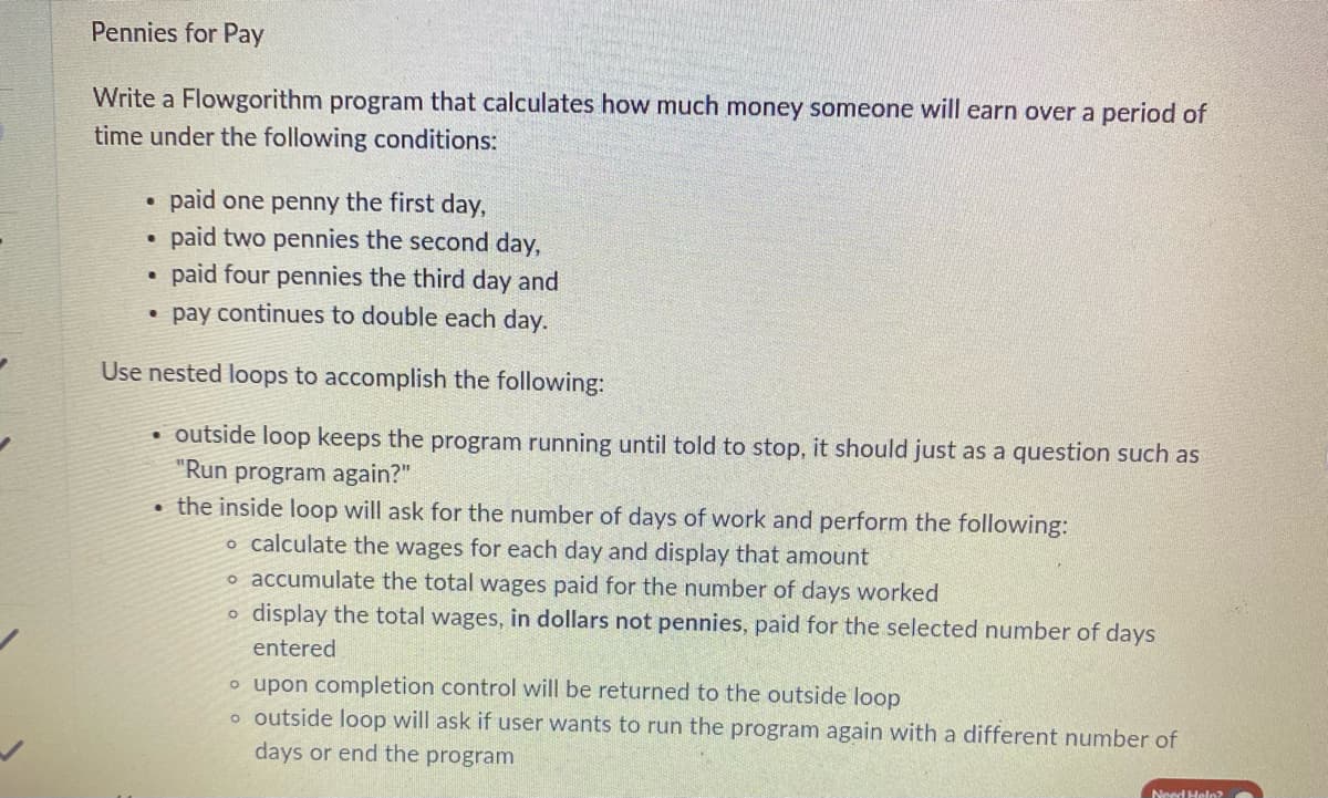 Pennies for Pay
Write a Flowgorithm program that calculates how much money someone will earn over a period of
time under the following conditions:
.
paid one penny the first day,
paid two pennies the second day,
·
paid four pennies the third day and
• pay continues to double each day.
Use nested loops to accomplish the following:
●
outside loop keeps the program running until told to stop, it should just as a question such as
"Run program again?"
the inside loop will ask for the number of days of work and perform the following:
o calculate the wages for each day and display that amount
o accumulate the total wages paid for the number of days worked
o display the total wages, in dollars not pennies, paid for the selected number of days
entered
o upon completion control will be returned to the outside loop
o outside loop will ask if user wants to run the program again with a different number of
days or end the program
Need Help?