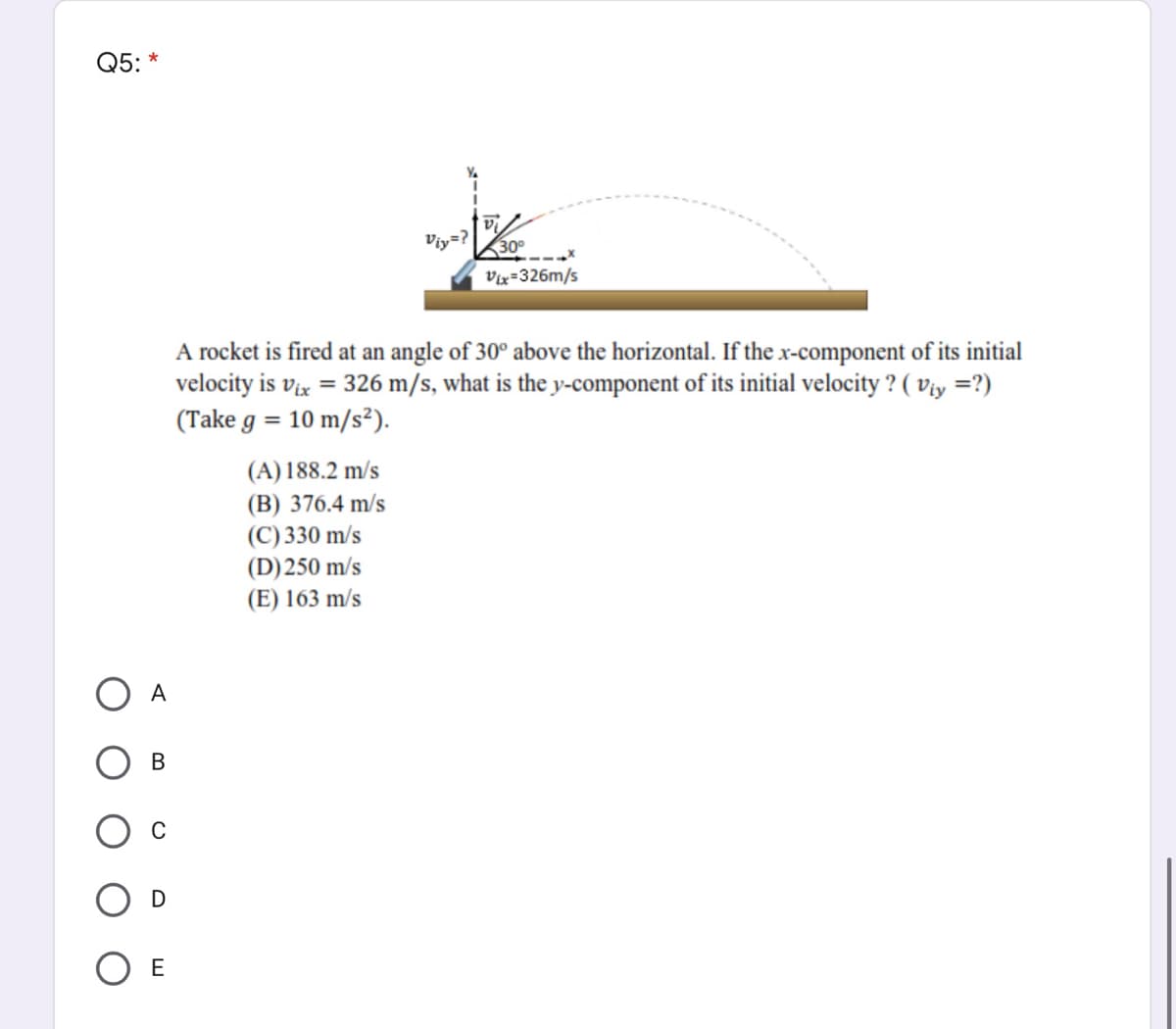 Q5: *
Viy=?
30°
Vix=326m/s
A rocket is fired at an angle of 30° above the horizontal. If the x-component of its initial
velocity is vix = 326 m/s, what is the y-component of its initial velocity ? ( Viy =?)
(Take g = 10 m/s²).
(A) 188.2 m/s
(B) 376.4 m/s
(C) 330 m/s
(D)250 m/s
(E) 163 m/s
A
В
O E
