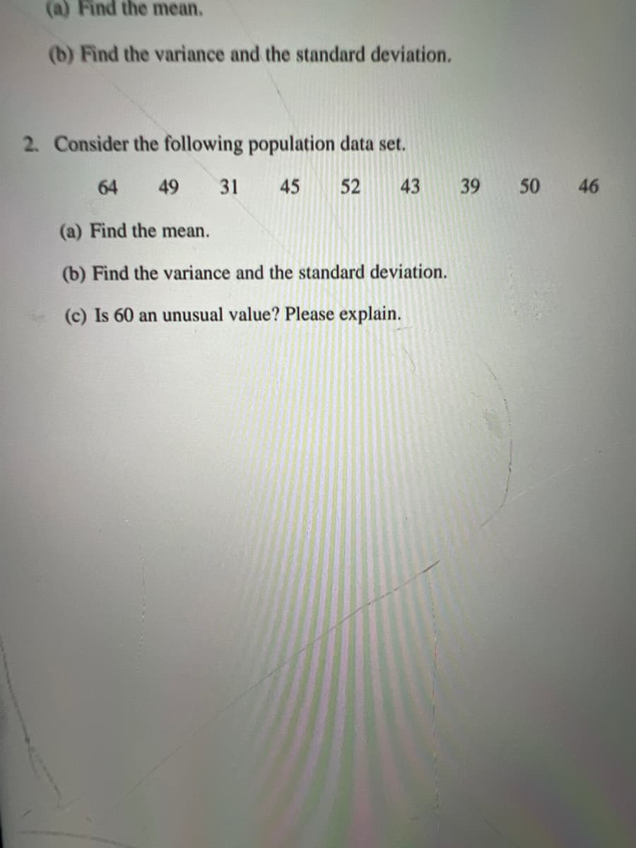 (a) Find the mean.
(b) Find the variance and the standard deviation.
2. Consider the following population data set.
64 49 31 45 52 43
(a) Find the mean.
(b) Find the variance and the standard deviation.
(c) Is 60 an unusual value? Please explain.
39
50 46