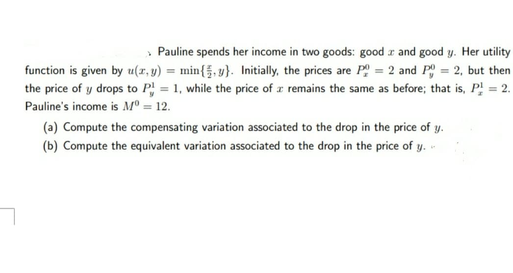 » Pauline spends her income in two goods: good x and good y. Her utility
function is given by u(x, y) = min{, y}. Initially, the prices are P = 2 and P
the price of y drops to P = 1, while the price of r remains the same as before; that is, P = 2.
%3D
2, but then
%3D
Pauline's income is Mº = 12.
(a) Compute the compensating variation associated to the drop in the price of y.
(b) Compute the equivalent variation associated to the drop in the price of y.
