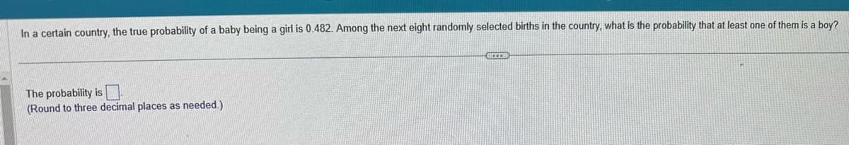 In a certain country, the true probability of a baby being a girl is 0.482. Among the next eight randomly selected births in the country, what is the probability that at least one of them is a boy?
The probability is
(Round to three decimal places as needed.)
GREER