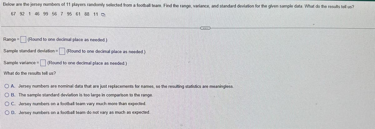 Below are the jersey numbers of 11 players randomly selected from a football team. Find the range, variance, and standard deviation for the given sample data. What do the results tell us?
67 92 1 46 99 56 7 95 61 88 11
Range = (Round to one decimal place as needed.)
Sample standard deviation =
Sample variance = (Round to one decimal place as needed.)
What do the results tell us?
(Round to one decimal place as needed.)
CECCESE
A. Jersey numbers are nominal data that are just replacements for names, so the resulting statistics are meaningless.
OB. The sample standard deviation is too large in comparison to the range.
OC. Jersey numbers on a football team vary much more than expected.
O D. Jersey numbers on a football team do not vary as much as expected.