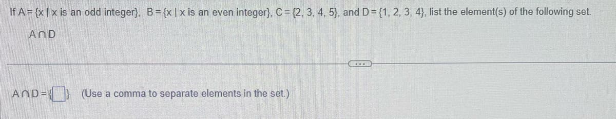 If A = {x|x is an odd integer}, B = {x|x is an even integer}, C = {2, 3, 4, 5), and D = {1, 2, 3, 4), list the element(s) of the following set.
AND
AnD={} (Use a comma to separate elements in the set.)
...