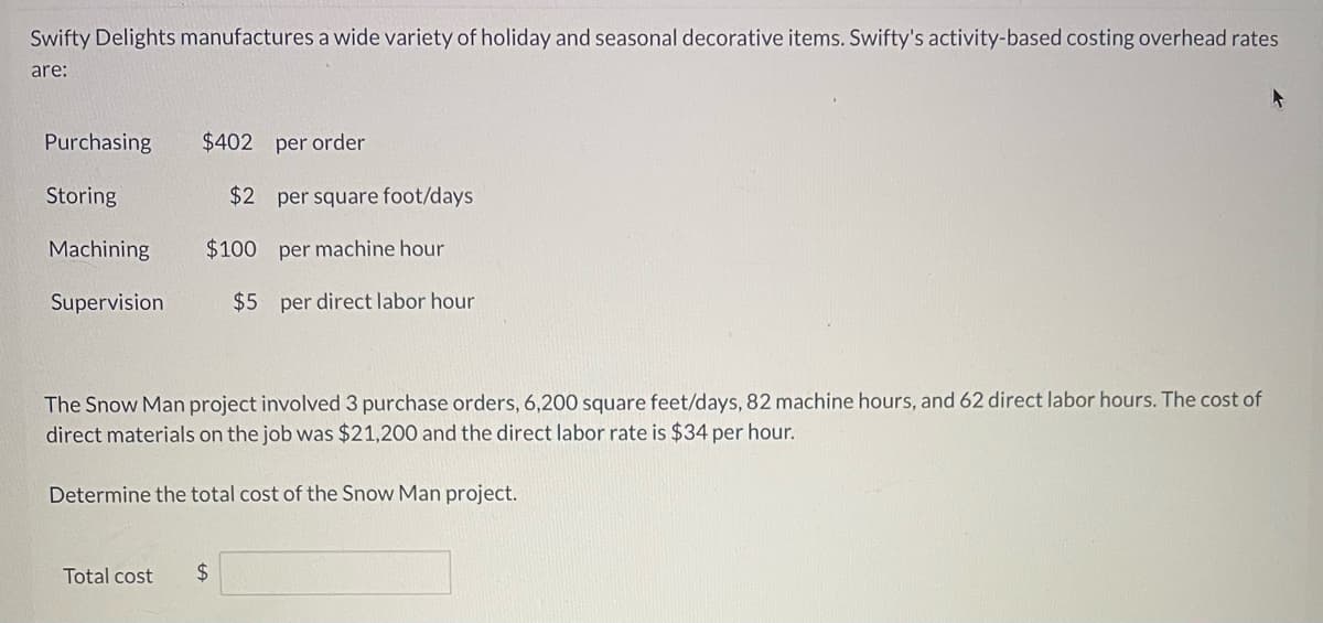 Swifty Delights manufactures a wide variety of holiday and seasonal decorative items. Swifty's activity-based costing overhead rates
are:
Purchasing
Storing
Machining
Supervision
$402 per order
$2 per square foot/days
$100 per machine hour
Total cost
The Snow Man project involved 3 purchase orders, 6,200 square feet/days, 82 machine hours, and 62 direct labor hours. The cost of
direct materials on the job was $21,200 and the direct labor rate is $34 per hour.
$5 per direct labor hour
Determine the total cost of the Snow Man project.
$
^