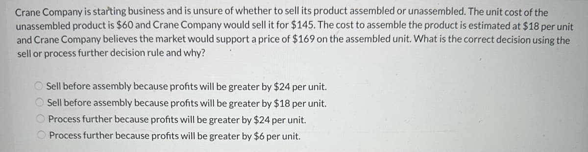 Crane Company is starting business and is unsure of whether to sell its product assembled or unassembled. The unit cost of the
unassembled product is $60 and Crane Company would sell it for $145. The cost to assemble the product is estimated at $18 per unit
and Crane Company believes the market would support a price of $169 on the assembled unit. What is the correct decision using the
sell or process further decision rule and why?
O Sell before assembly because profits will be greater by $24 per unit.
Sell before assembly because profits will be greater by $18 per unit.
Process further because profits will be greater by $24 per unit.
Process further because profits will be greater by $6 per unit.