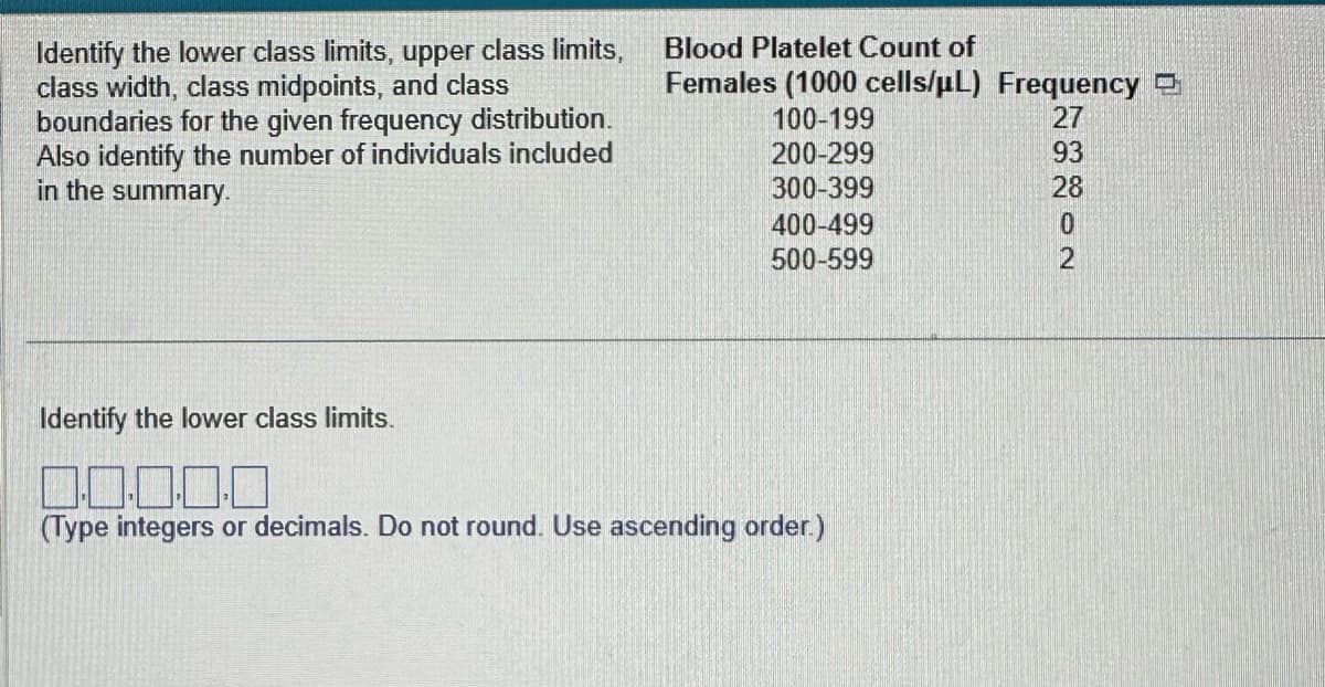 Identify the lower class limits, upper class limits,
class width, class midpoints, and class
boundaries for the given frequency distribution.
Also identify the number of individuals included
in the summary.
Blood Platelet Count of
Females (1000 cells/µL) Frequency
100-199
200-299
300-399
400-499
500-599
Identify the lower class limits.
0.0.0
(Type integers or decimals. Do not round. Use ascending order.)
73802
93