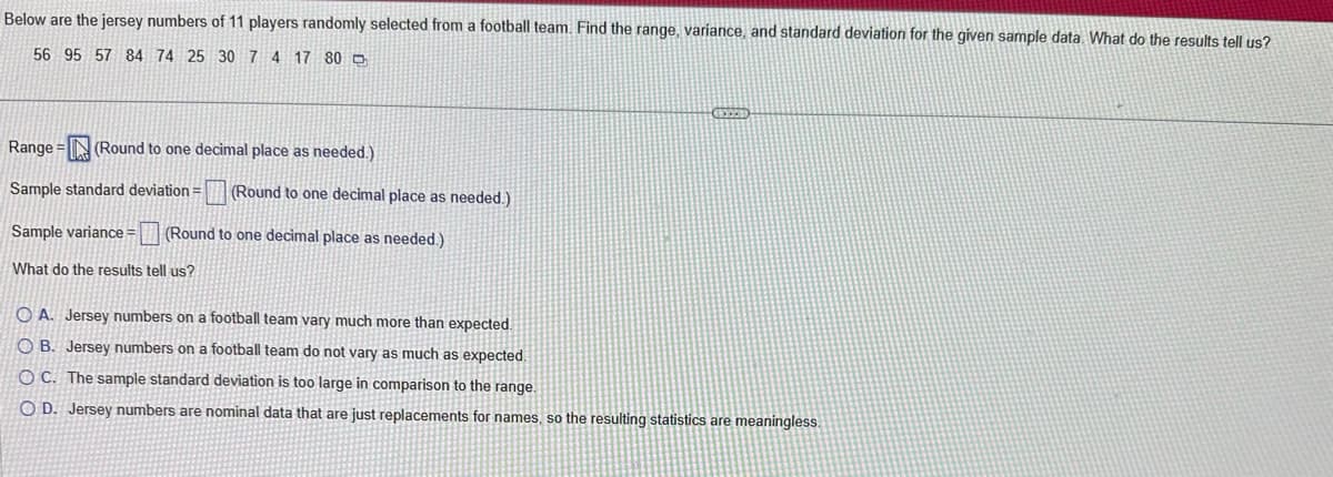 Below are the jersey numbers of 11 players randomly selected from a football team. Find the range, variance, and standard deviation for the given sample data. What do the results tell us?
56 95 57 84 74 25 30 7 4 17 80
Range (Round to one decimal place as needed.)
Sample standard deviation =
Sample variance = (Round to one decimal place as needed.)
What do the results tell us?
(Round to one decimal place as needed.)
OA. Jersey numbers on a football team vary much more than expected.
OB. Jersey numbers on a football team do not vary as much as expected.
OC. The sample standard deviation is too large in comparison to the range.
O D. Jersey numbers are nominal data that are just replacements for names, so the resulting statistics are meaningless.