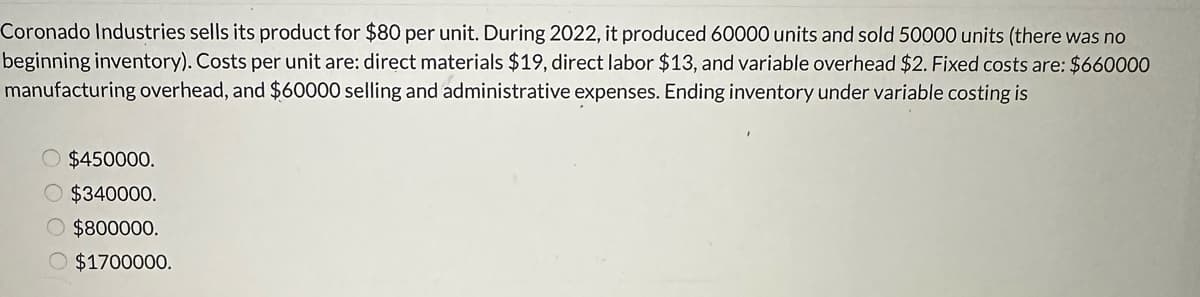 Coronado Industries sells its product for $80 per unit. During 2022, it produced 60000 units and sold 50000 units (there was no
beginning inventory). Costs per unit are: direct materials $19, direct labor $13, and variable overhead $2. Fixed costs are: $660000
manufacturing overhead, and $60000 selling and administrative expenses. Ending inventory under variable costing is
$450000.
O $340000.
O $800000.
O $1700000.