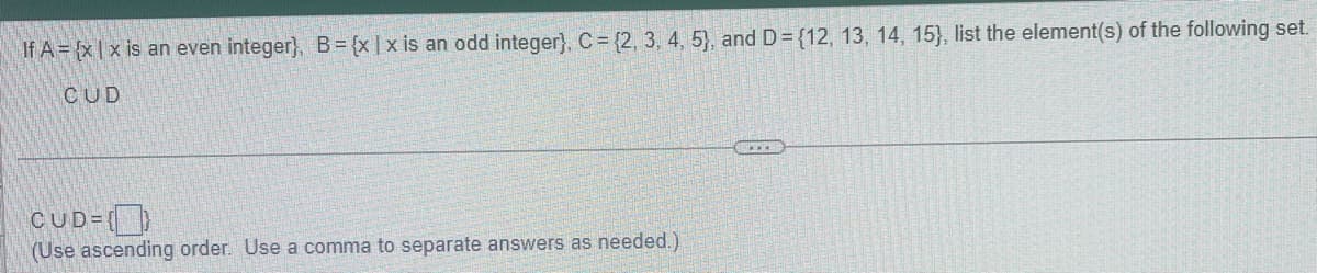 If A = {x|x is an even integer), B = {x|x is an odd integer), C = {2, 3, 4, 5), and D= {12, 13, 14, 15), list the element(s) of the following set.
CUD
CUD={}
(Use ascending order. Use a comma to separate answers as needed.)