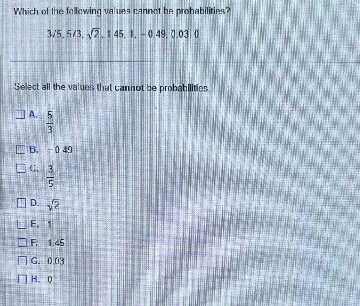 Which of the following values cannot be probabilities?
3/5, 5/3, √2, 1.45, 1, -0.49, 0.03, 0
Select all the values that cannot be probabilities.
A. 5
3
B. -0.49
C. 3
D. √2
E. 1
F. 1.45
G. 0.03
ΓΗ. 0