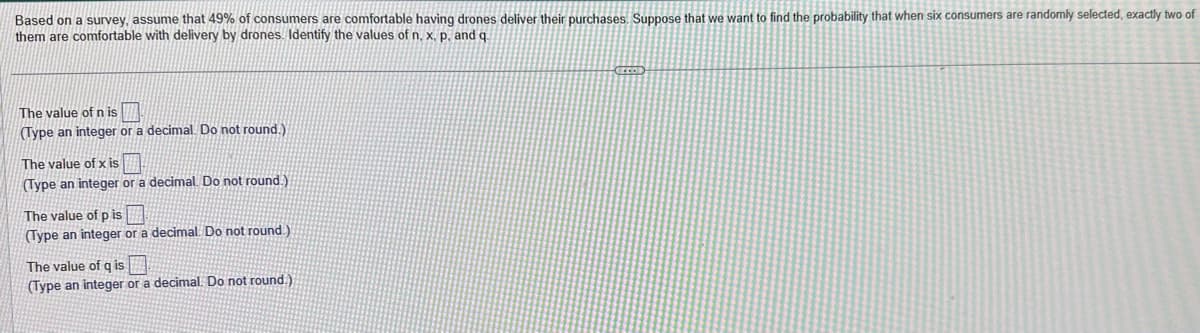 Based on a survey, assume that 49% of consumers are comfortable having drones deliver their purchases. Suppose that we want to find the probability that when six consumers are randomly selected, exactly two of
them are comfortable with delivery by drones. Identify the values of n, x, p. and q.
The value of n is
(Type an integer or a decimal. Do not round.),
The value of x is
(Type an integer or a decimal. Do not round.)
The value of p is
(Type an integer or a decimal. Do not round.)
The value of q is
(Type an integer or a decimal. Do not round.)