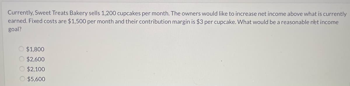 Currently, Sweet Treats Bakery sells 1,200 cupcakes per month. The owners would like to increase net income above what is currently
earned. Fixed costs are $1,500 per month and their contribution margin is $3 per cupcake. What would be a reasonable net income
goal?
O $1,800
O $2,600
O $2,100
O $5,600