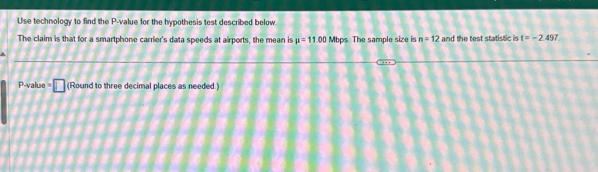 Use technology to find the P-value for the hypothesis test described below.
The claim is that for a smartphone carrier's data speeds at airports, the mean is µ = 11.00 Mbps. The sample size is n = 12 and the test statistic is t= -2.497
P-value = (Round to three decimal places as needed.)
D