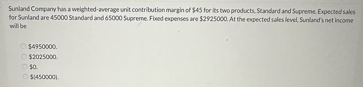 Sunland Company has a weighted-average unit contribution margin of $45 for its two products, Standard and Supreme. Expected sales
for Sunland are 45000 Standard and 65000 Supreme. Fixed expenses are $2925000. At the expected sales level, Sunland's net income
will be
$4950000.
$2025000.
O $0.
O $(450000).