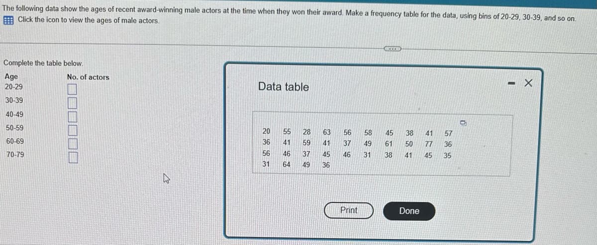 The following data show the ages of recent award-winning male actors at the time when they won their award. Make a frequency table for the data, using bins of 20-29, 30-39, and so on.
Click the icon to view the ages of male actors.
Complete the table below.
Age
No. of actors
20-29
30-39
IT
40-49
50-59
60-69
70-79
000000
4
Data table
20
36
56
31 64
5445
46
28
59
37
49
63
41
56
37
45 46
36
Print
GREED
58 45
49 61
31 38
38
50
41
Done
41
77
57
36
45 35
0
<- X