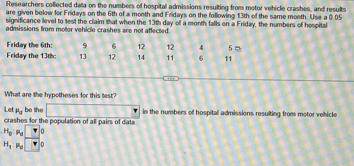 Researchers collected data on the numbers of hospital admissions resulting from motor vehicle crashes, and results
are given below for Fridays on the 6th of a month and Fridays on the following 13th of the same month. Use a 0.05
significance level to test the claim that when the 13th day of a month falls on a Friday, the numbers of hospital
admissions from motor vehicle crashes are not affected.
Friday the 6th:
Friday the 13th:
9
13
6
12
12
14
What are the hypotheses for this test?
Let Hd
be the
crashes for the population of all pairs of data.
Ho: Pd
0
0
H₁: Pd
12
11
4
6
50
11
in the numbers of hospital admissions resulting from motor vehicle