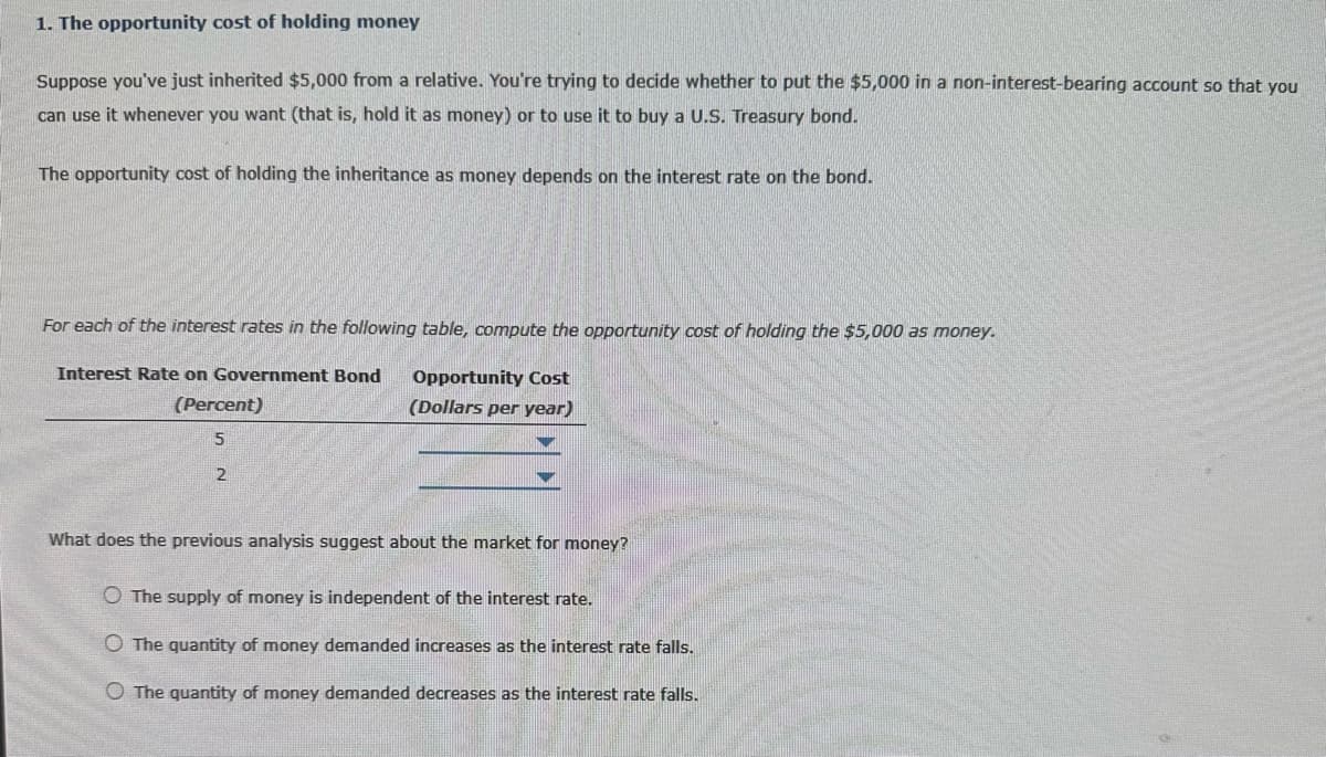 1. The opportunity cost of holding money
Suppose you've just inherited $5,000 from a relative. You're trying to decide whether to put the $5,000 in a non-interest-bearing account so that you
can use it whenever you want (that is, hold it as money) or to use it to buy a U.S. Treasury bond.
The opportunity cost of holding the inheritance as money depends on the interest rate on the bond.
For each of the interest rates in the following table, compute the opportunity cost of holding the $5,000 as money.
Interest Rate on Government Bond
Opportunity Cost
(Dollars per year)
(Percent)
5
2
What does the previous analysis suggest about the market for money?
O The supply of money is independent of the interest rate.
The quantity of money demanded increases as the interest rate falls.
O The quantity of money demanded decreases as the interest rate falls.