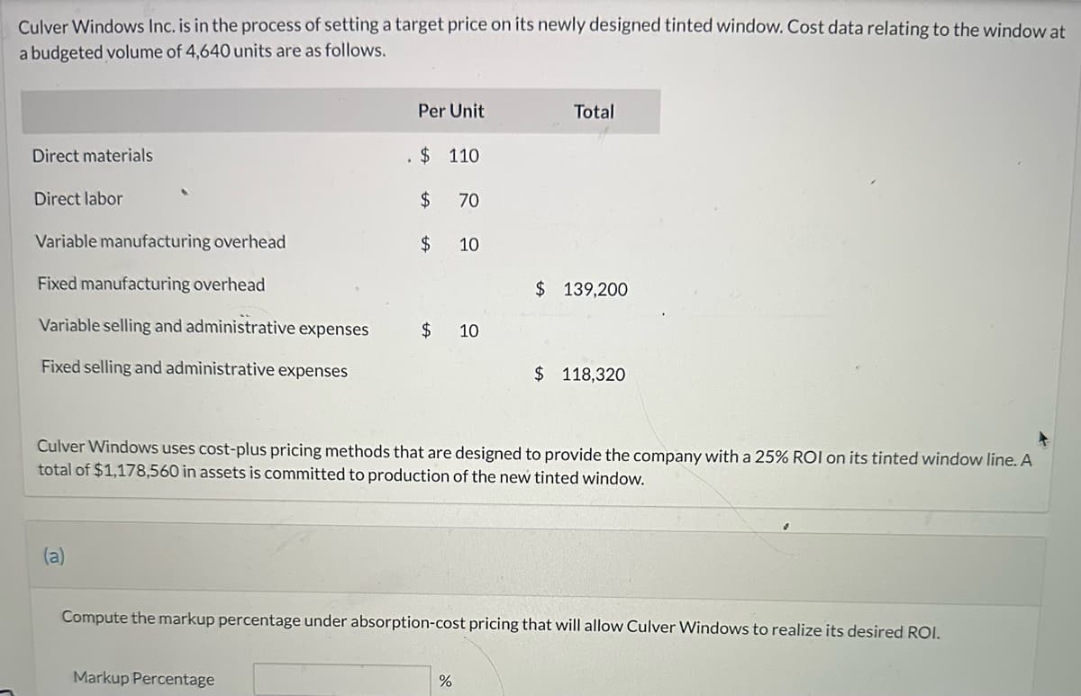 Culver Windows Inc. is in the process of setting a target price on its newly designed tinted window. Cost data relating to the window at
a budgeted volume of 4,640 units are as follows.
Direct materials
Direct labor
Variable manufacturing overhead
Fixed manufacturing overhead
Variable selling and administrative expenses
Fixed selling and administrative expenses
(a)
Per Unit
$ 110
$ 70
$ 10
Markup Percentage
$ 10
Total
Culver Windows uses cost-plus pricing methods that are designed to provide the company with a 25% ROI on its tinted window line. A
total of $1,178,560 in assets is committed to production of the new tinted window.
$ 139,200
%
$ 118,320
Compute the markup percentage under absorption-cost pricing that will allow Culver Windows to realize its desired ROI.