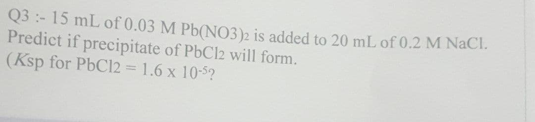 Q3:- 15 mL of 0.03 M Pb(NO3)2 is added to 20 mL of 0.2 M NaCl.
Predict if precipitate of PbCl2 will form.
(Ksp for PbCl2 = 1.6 x 10-52