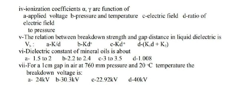 iv-ionization coefficients a, y are function of
a-applied voltage b-pressure and temperature c-electric field d-ratio of
electric field
to pressure
v-The relation between breakdown strength and gap distance in liquid dielectric is
b-Kd
c-Kd-n d-(K₁d + K₂)
Vb:
a-K/d
vi-Dielectric constant of mineral oils is about
a- 1.5 to 2
b-2.2 to 2.4 c-3 to 3.5
d-1.008
vii-For a 1cm gap in air at 760 mm pressure and 20 °C temperature the
breakdown voltage is:
a- 24kV b-30.3kV
c-22.92kV
d-40kV