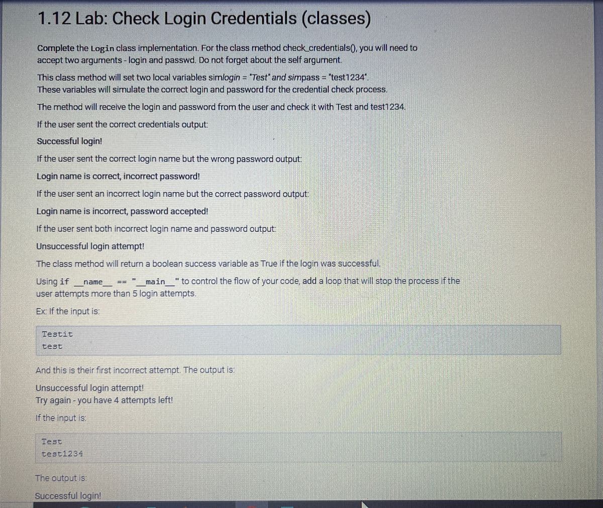 1.12 Lab: Check Login Credentials (classes)
Complete the Login class implementation. For the class method check_credentials(), you will need to
accept two arguments - login and passwd. Do not forget about the self argument.
This class method will set two local variables simlogin = "Test" and simpass = "test1234"
These variables will simulate the correct login and password for the credential check process.
The method will receive the login and password from the user and check it with Test and test1234.
If the user sent the correct credentials output:
Successful login!
If the user sent the correct login name but the wrong password output:
Login name is correct, incorrect password!
If the user sent an incorrect login name but the correct password output:
Login name is incorrect, password accepted!
If the user sent both incorrect login name and password output:
Unsuccessful login attempt!
The class method will return a boolean success variable as True if the login was successful.
name
Using if
"__main__" to control the flow of your code, add a loop that will stop the process if the
user attempts more than 5 login attempts.
Ex: If the input is:
Testit
And this is their first incorrect attempt. The output is:
Unsuccessful login attempt!
Try again - you have 4 attempts left!
If the input is:
Test
test1234
==
The output is:
Successful login!