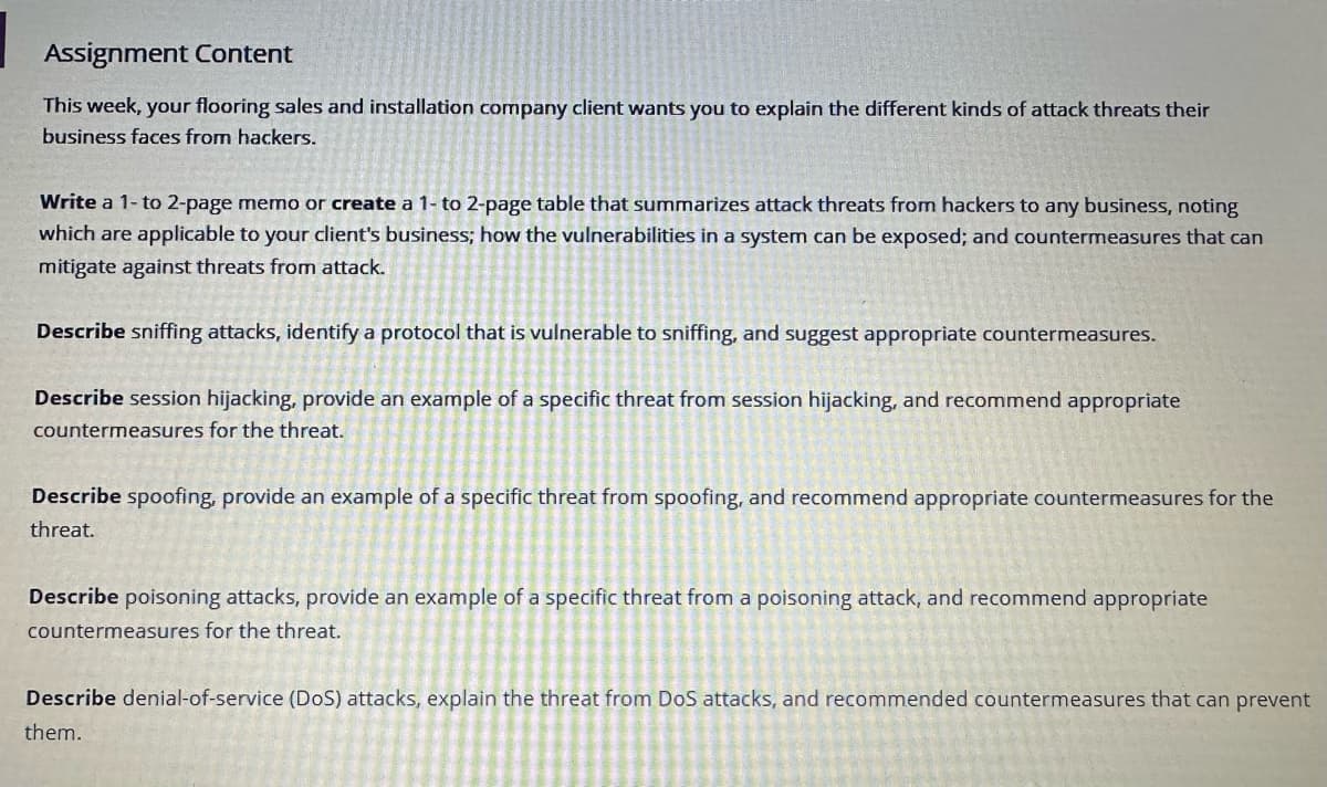 ### Assignment Content

This week, your flooring sales and installation company client wants you to explain the different kinds of attack threats their business faces from hackers.

#### Task Instructions:

1. **Write** a 1- to 2-page memo or **create** a 1- to 2-page table that summarizes attack threats from hackers to any business, noting which are applicable to your client's business; how the vulnerabilities in a system can be exposed; and countermeasures that can mitigate against threats from attack.

2. **Describe** sniffing attacks, identify a protocol that is vulnerable to sniffing, and suggest appropriate countermeasures.

3. **Describe** session hijacking, provide an example of a specific threat from session hijacking, and recommend appropriate countermeasures for the threat.

4. **Describe** spoofing, provide an example of a specific threat from spoofing, and recommend appropriate countermeasures for the threat.

5. **Describe** poisoning attacks, provide an example of a specific threat from a poisoning attack, and recommend appropriate countermeasures for the threat.

6. **Describe** denial-of-service (DoS) attacks, explain the threat from DoS attacks, and recommend countermeasures that can prevent them.