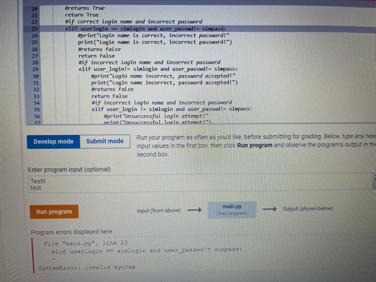 20
21
22
23
24
25
26
27
28
29
30
31
32
33
34
35
36
37
#returns True
return True
#if correct Login name and incorrect password
elif userlogin == simlogin and user_passwd != simpass:
#print "Login name is correct, incorrect password!"
print("Login name is correct, incorrect password!")
#returns False
Develop mode
return False
#if incorrect Login name and incorrect password
elif user_login!= simlogin and user_passwd!= simpass:
#print "Login name incorrect, password accepted!"
print("Login name incorrect, password accepted!")
#returns False
Run program
return False
#if incorrect Login name and incorrect password
elif user_login != simlogin and user_passwd!= simpass:
#print "Unsuccessful Login attempt!"
print("Unsuccessful login attempt!")
Submit mode
Enter program input (optional)
Testit
test
Program errors displayed here
Run your program as often as you'd like, before submitting for grading. Below, type any neec
input values in the first box, then click Run program observe the progra
second box.
output in the
SyntaxError: invalid syntax
Input (from above) →→→→→
main.py
(Your program)
File "main.py", line 23
elif userlogin == simlogin and user_passwd!= simpass:
-Output (shown below)