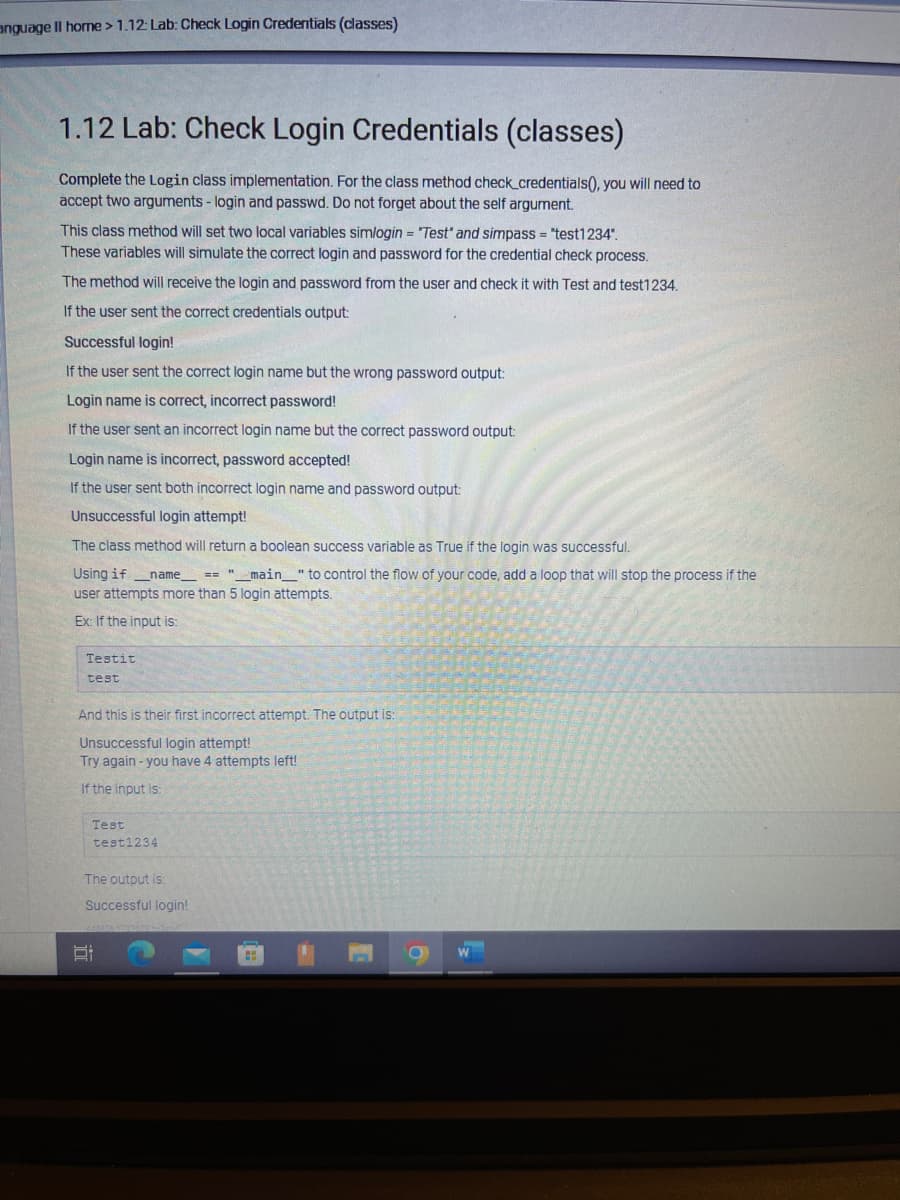 anguage Il home > 1.12: Lab: Check Login Credentials (classes)
1.12 Lab: Check Login Credentials (classes)
Complete the Login class implementation. For the class method check_credentials(), you will need to
accept two arguments - login and passwd. Do not forget about the self argument.
This class method will set two local variables simlogin = "Test' and simpass = "test1234".
These variables will simulate the correct login and password for the credential check process.
The method will receive the login and password from the user and check it with Test and test1234.
If the user sent the correct credentials output:
Successful login!
If the user sent the correct login name but the wrong password output:
Login name is correct, incorrect password!
If the user sent an incorrect login name but the correct password output:
Login name is incorrect, password accepted!
If the user sent both incorrect login name and password output:
Unsuccessful login attempt!
The class method will return a boolean success variable as True if the login was successful.
Using if _name__ == "__main_" to control the flow of your code, add a loop that will stop the process if the
user attempts more than 5 login attempts.
Ex: If the input is:
Testit
test
And this is their first incorrect attempt. The output is:
Unsuccessful login attempt!
Try again - you have 4 attempts left!
If the input is:
Test
test1234
The output is.
Successful login!
D