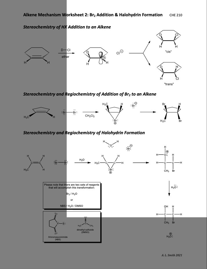 Alkene Mechanism Worksheet 2: Br2 Addition & Halohydrin Formation
CHE 210
Stereochemistry of HX Addition to an Alkene
H
D-CI
"cis"
ether
H.
H
"trans"
Stereochemistry and Regiochemistry of Addition of Brz to an Alkene
H,C
:Br:
Br
:Br
H;C
CH,C,
Br:
H3C
Br
Stereochemistry and Regiochemistry of Halohydrin Formation
H
H
H20
H3C
•C-
-H
H3C
:Br:
CH, Br
Please note that there are two sets of reagents
that will accomplish this transformation:
H,ö:
Br2 / H20
or
NBS / H20 / DMSO
он
H -C-C-
--
CHS Br
CH
dimethyl sulfoxide
(DMSO)
N-bromosuccinimide
(NBS)
A. L. Smith 2021
HI
