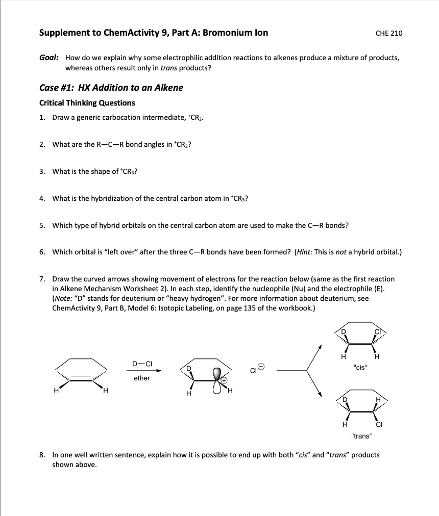 Supplement to ChemActivity 9, Part A: Bromonium lon
CHE 210
Goal: How do we explain why some electrophilic addition reactions to alkenes produce a mixture of products,
whereas others result only in trans products?
Case #1: HX Addition to an Alkene
Critical Thinking Questions
1. Draw a generic carbocation intermediate, *CR3.
2. What are the R-C-R bond angles in *CR3?
3. What is the shape of *CR3?
4. What is the hybridization of the central carbon atom in *CR3?
5. Which type of hybrid orbitals on the central carbon atom are used to make the C-R bonds?
6. Which orbital is "left over" after the three C-R bonds have been formed? (Hint: This is not a hybrid orbital.)
7. Draw the curved arrows showing movement of electrons for the reaction below (same as the first reaction
in Alkene Mechanism Worksheet 2). In each step, identify the nucleophile (Nu) and the electrophile (E).
(Note: "D" stands for deuterium or "heavy hydrogen". For more information about deuterium, see
ChemActivity 9, Part B, Model 6: Isotopic Labeling, on page 135 of the workbook.)
CI
Hi
D-CI
"cis"
ether
H.
H.
H
D
H
CI
"trans"
8. In one well written sentence, explain how it is possible to end up with both "cis" and "trans" products
shown above.
