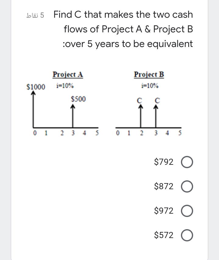 bläi 5 Find C that makes the two cash
flows of Project A & Project B
:over 5 years to be equivalent
Project A
Project B
$1000
i=10%
i=10%
$500
0 1
2 3 4 5
0 1 2 3 4 5
$792 O
$872 O
$972 O
$572 O
